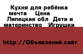 Кухня для ребёнка, мечта. › Цена ­ 1 700 - Липецкая обл. Дети и материнство » Игрушки   